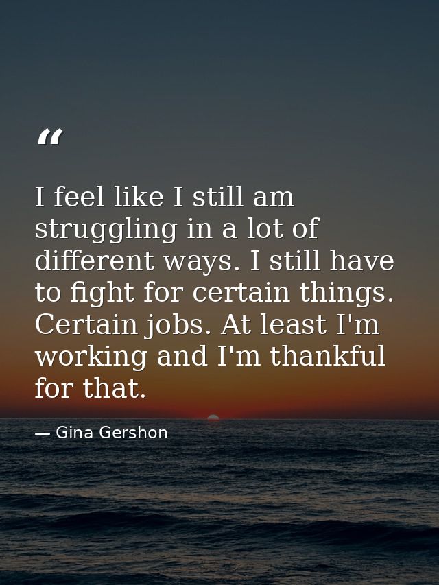 I feel like I still am struggling in a lot of different ways. I still have to fight for certain things. Certain jobs. At — Gina Gershon