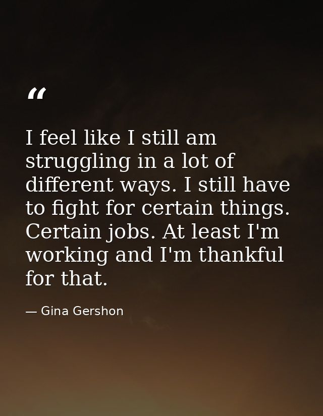I feel like I still am struggling in a lot of different ways. I still have to fight for certain things. Certain jobs. At — Gina Gershon