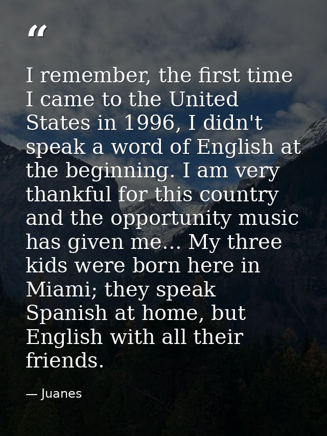 I remember, the first time I came to the United States in 1996, I didn't speak a word of English at the beginning. I am  — Juanes