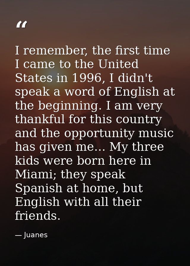 I remember, the first time I came to the United States in 1996, I didn't speak a word of English at the beginning. I am  — Juanes