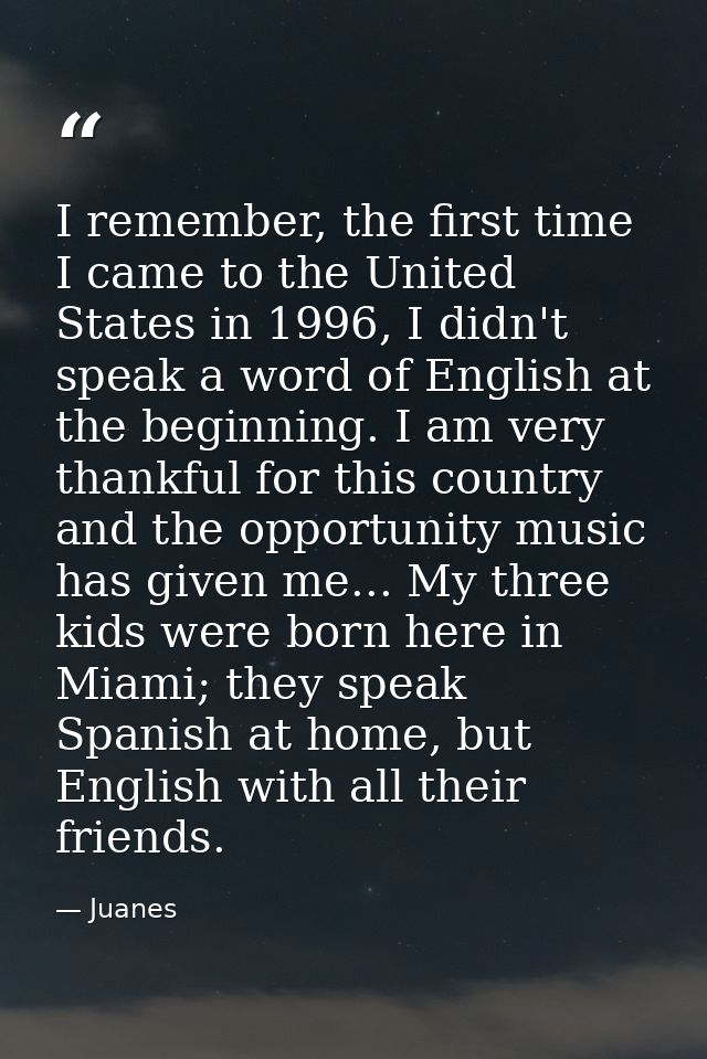 I remember, the first time I came to the United States in 1996, I didn't speak a word of English at the beginning. I am  — Juanes