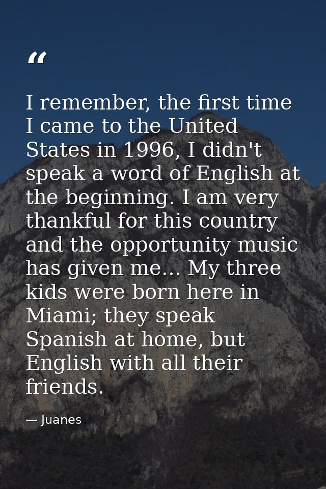 I remember, the first time I came to the United States in 1996, I didn't speak a word of English at the beginning. I am  — Juanes