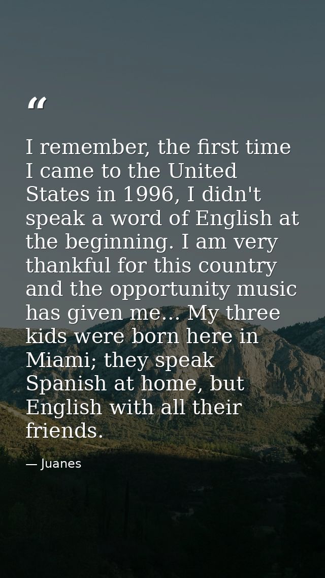 I remember, the first time I came to the United States in 1996, I didn't speak a word of English at the beginning. I am  — Juanes