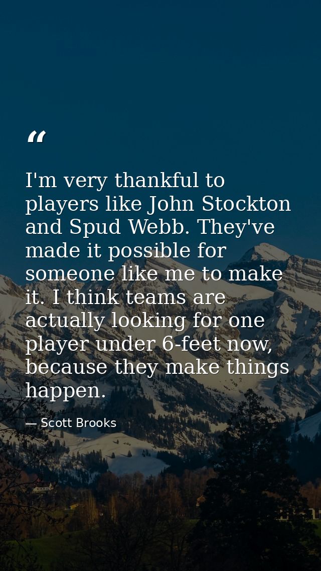 I'm very thankful to players like John Stockton and Spud Webb. They've made it possible for someone like me to make it.  — Scott Brooks