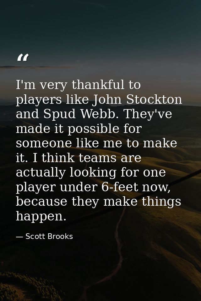 I'm very thankful to players like John Stockton and Spud Webb. They've made it possible for someone like me to make it.  — Scott Brooks