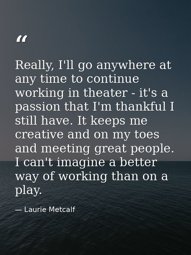 Really, I'll go anywhere at any time to continue working in theater - it's a passion that I'm thankful I still have. It  — Laurie Metcalf