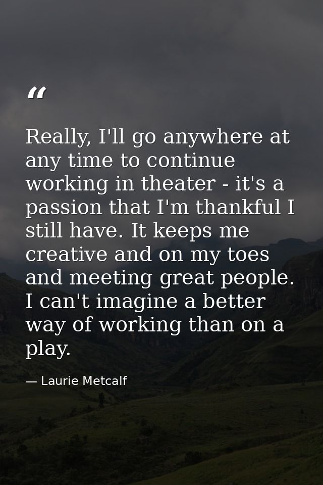 Really, I'll go anywhere at any time to continue working in theater - it's a passion that I'm thankful I still have. It  — Laurie Metcalf