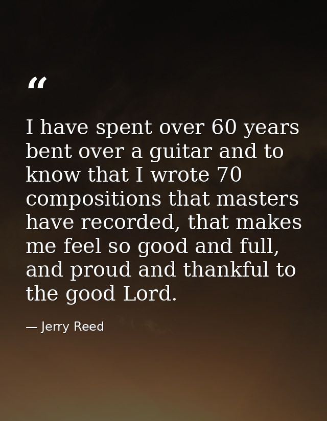 I have spent over 60 years bent over a guitar and to know that I wrote 70 compositions that masters have recorded, that  — Jerry Reed