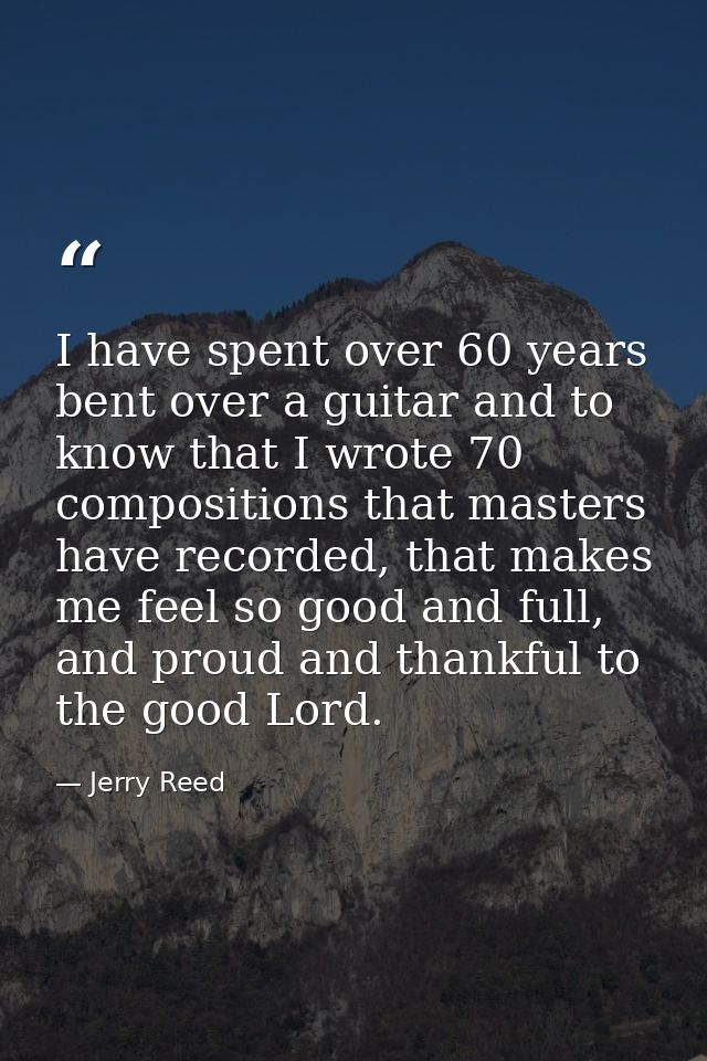 I have spent over 60 years bent over a guitar and to know that I wrote 70 compositions that masters have recorded, that  — Jerry Reed