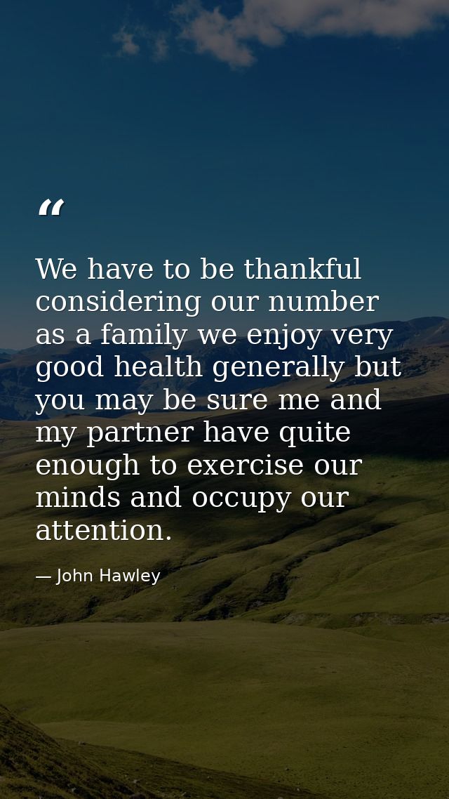We have to be thankful considering our number as a family we enjoy very good health generally but you may be sure me and — John Hawley