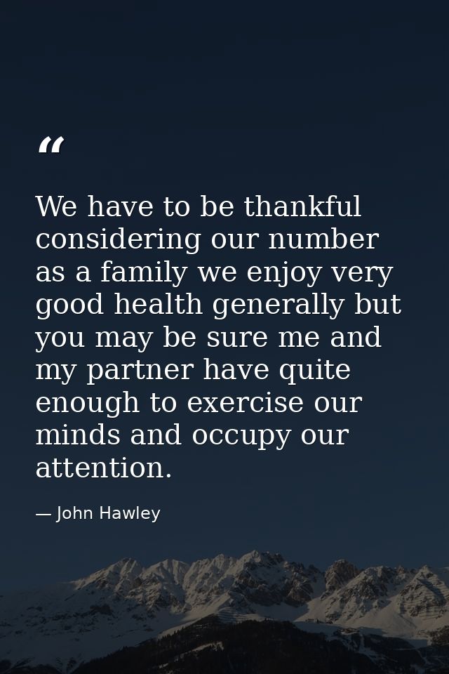 We have to be thankful considering our number as a family we enjoy very good health generally but you may be sure me and — John Hawley