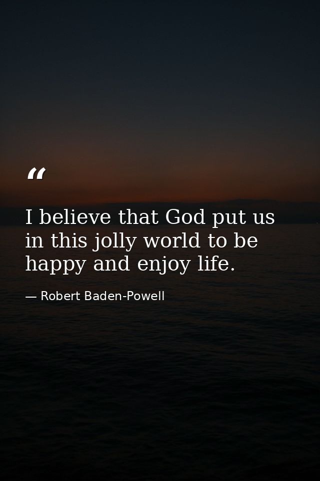 I believe that God put us in this jolly world to be happy and enjoy life. — Robert Baden-Powell