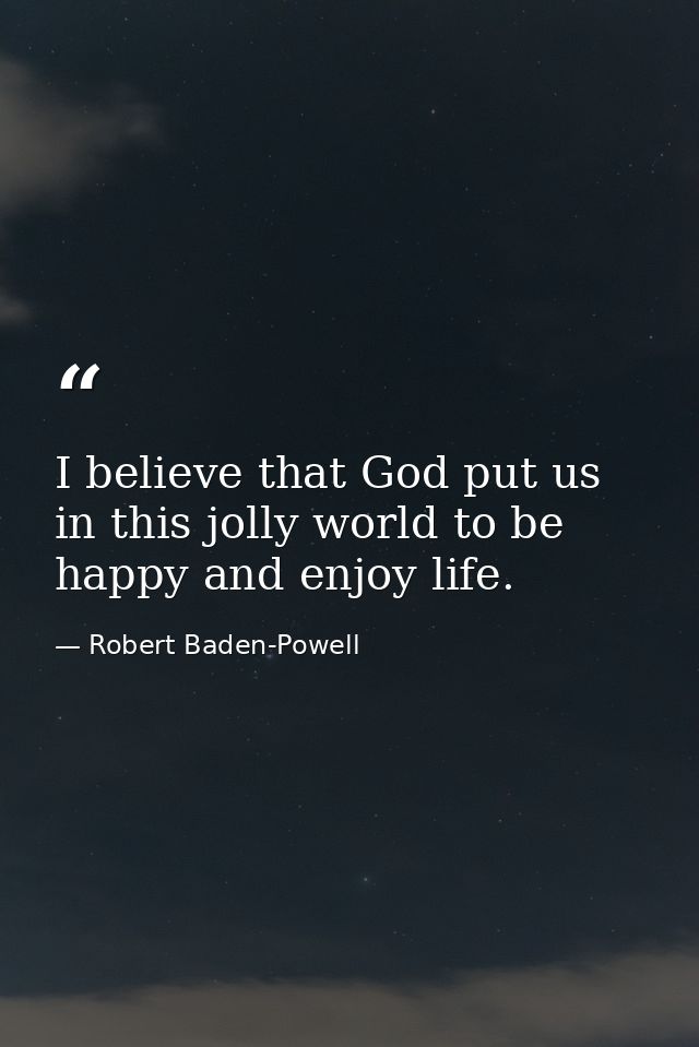 I believe that God put us in this jolly world to be happy and enjoy life. — Robert Baden-Powell