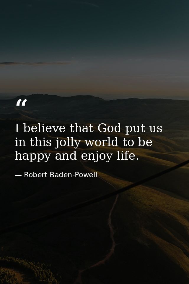 I believe that God put us in this jolly world to be happy and enjoy life. — Robert Baden-Powell