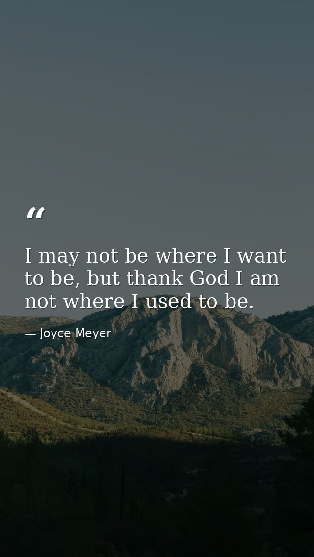 I may not be where I want to be, but thank God I am not where I used to be. — Joyce Meyer