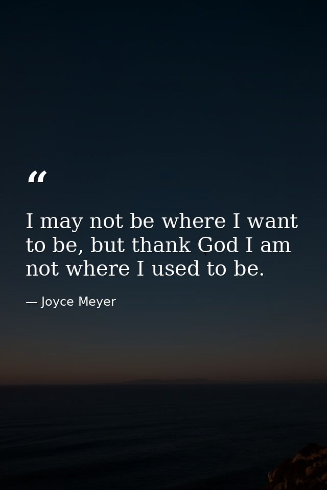 I may not be where I want to be, but thank God I am not where I used to be. — Joyce Meyer