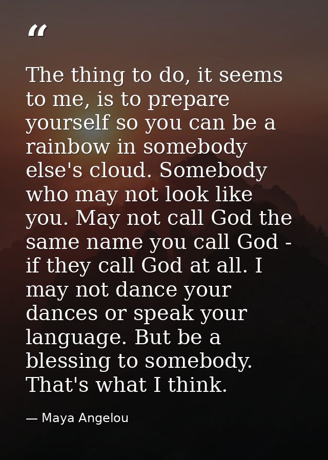 The thing to do, it seems to me, is to prepare yourself so you can be a rainbow in somebody else's cloud. Somebody who m — Maya Angelou