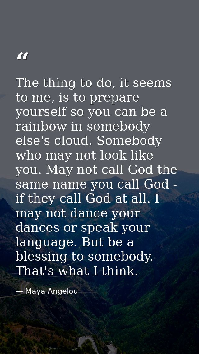 The thing to do, it seems to me, is to prepare yourself so you can be a rainbow in somebody else's cloud. Somebody who m — Maya Angelou
