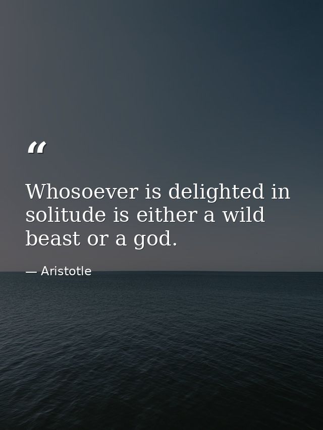 Whosoever is delighted in solitude is either a wild beast or a god. — Aristotle
