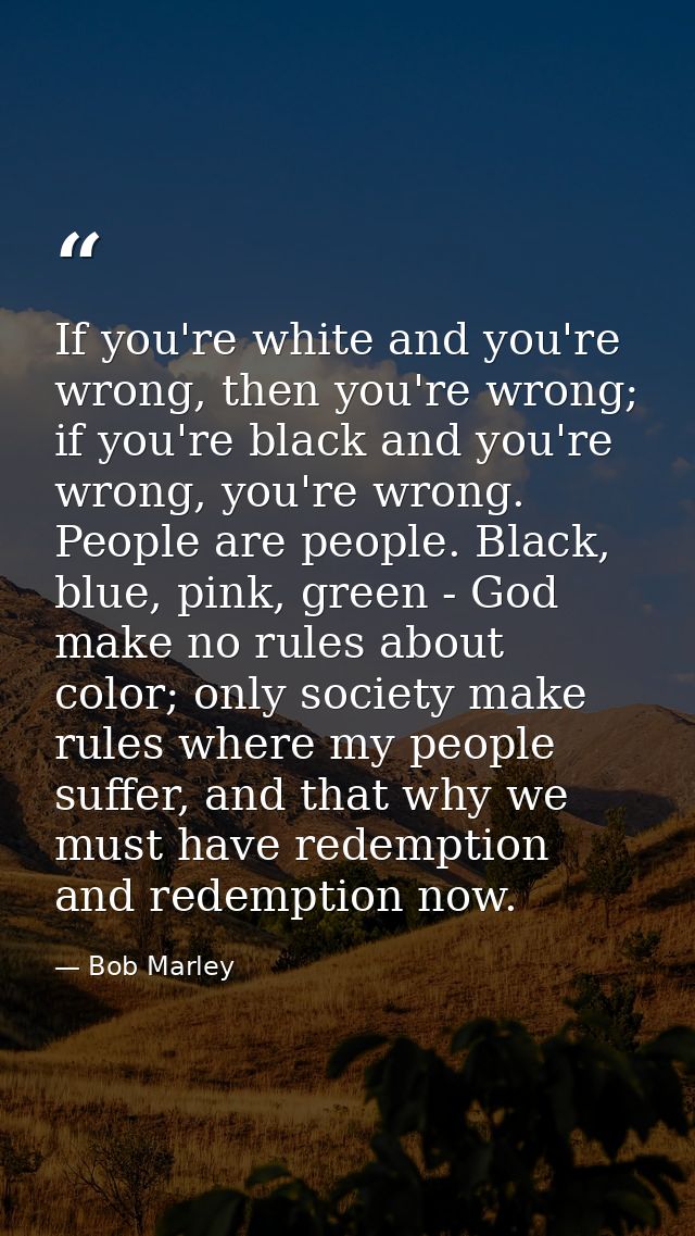 If you're white and you're wrong, then you're wrong; if you're black and you're wrong, you're wrong. People are people.  — Bob Marley
