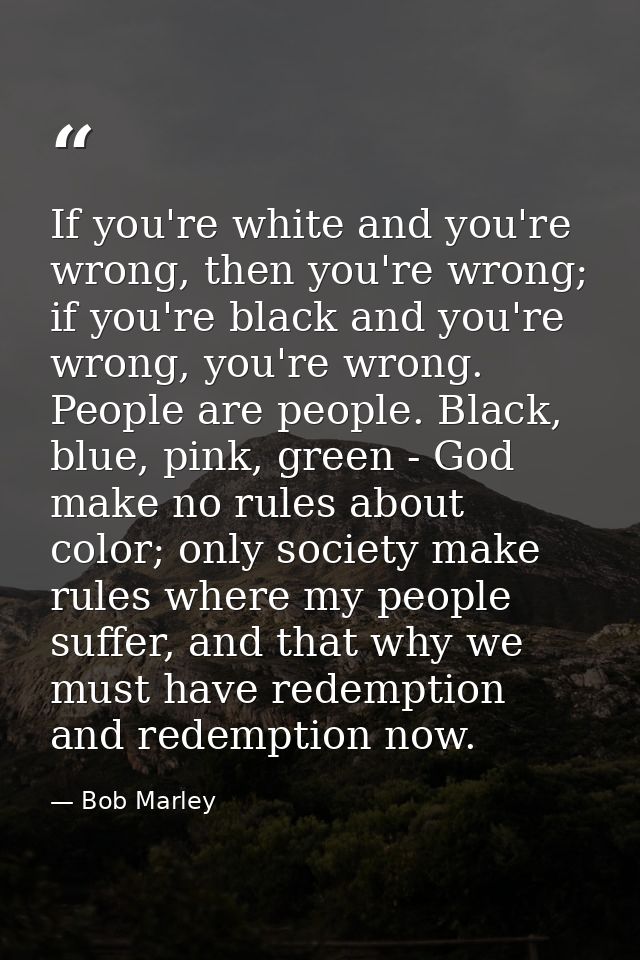 If you're white and you're wrong, then you're wrong; if you're black and you're wrong, you're wrong. People are people.  — Bob Marley