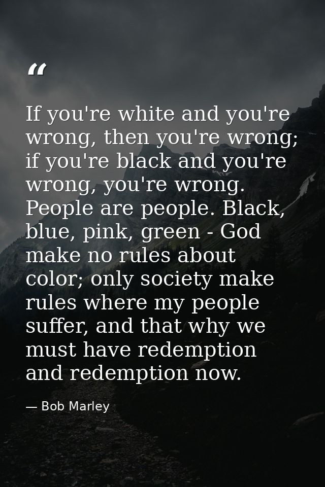 If you're white and you're wrong, then you're wrong; if you're black and you're wrong, you're wrong. People are people.  — Bob Marley