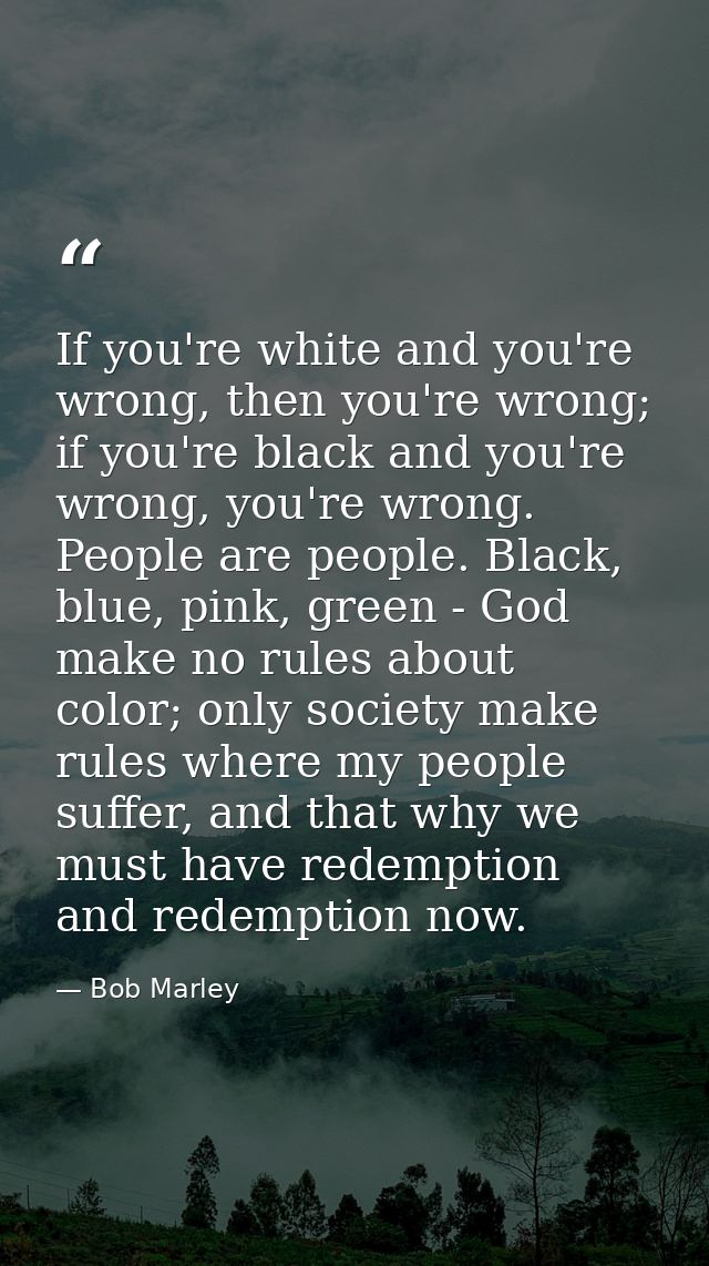 If you're white and you're wrong, then you're wrong; if you're black and you're wrong, you're wrong. People are people.  — Bob Marley