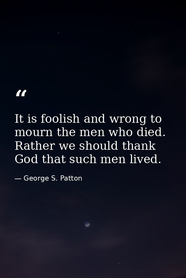 It is foolish and wrong to mourn the men who died. Rather we should thank God that such men lived. — George S. Patton