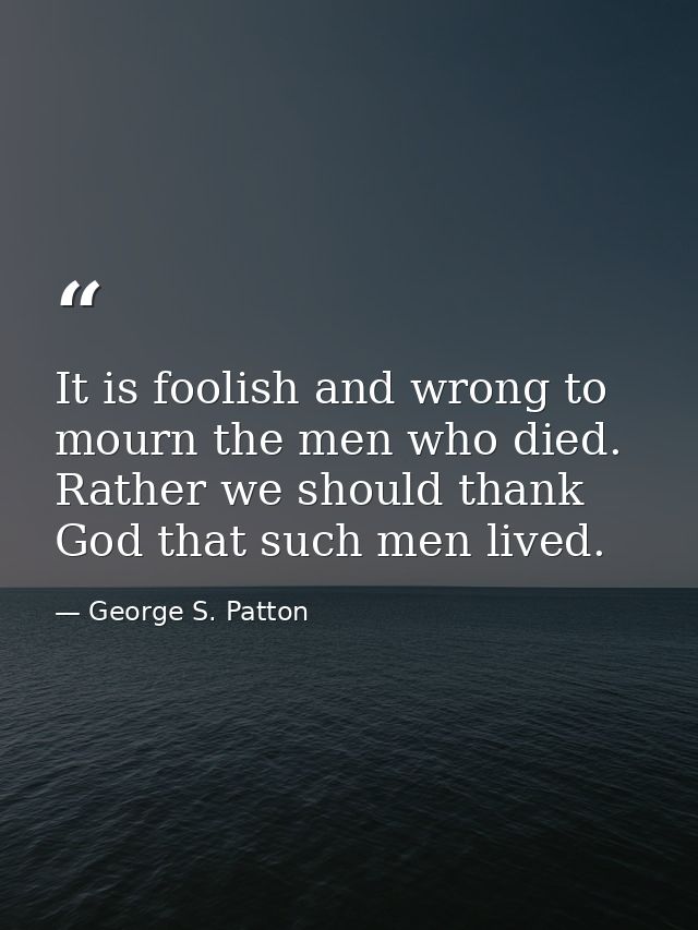 It is foolish and wrong to mourn the men who died. Rather we should thank God that such men lived. — George S. Patton