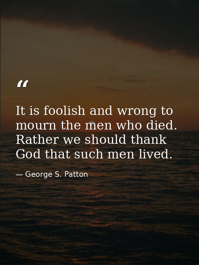 It is foolish and wrong to mourn the men who died. Rather we should thank God that such men lived. — George S. Patton