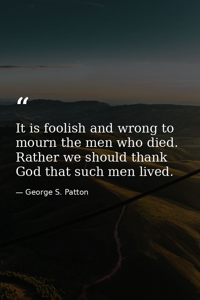 It is foolish and wrong to mourn the men who died. Rather we should thank God that such men lived. — George S. Patton