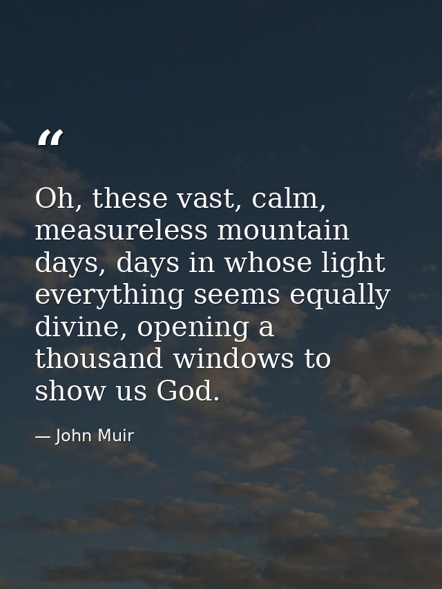 Oh, these vast, calm, measureless mountain days, days in whose light everything seems equally divine, opening a thousand — John Muir