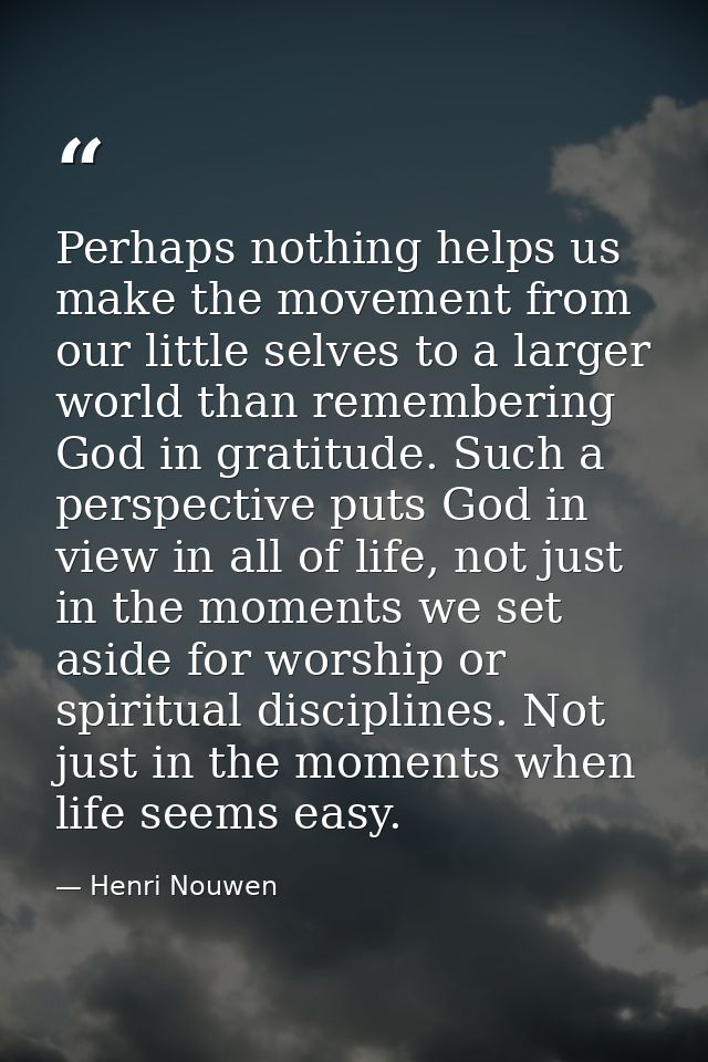 Perhaps nothing helps us make the movement from our little selves to a larger world than remembering God in gratitude. S — Henri Nouwen