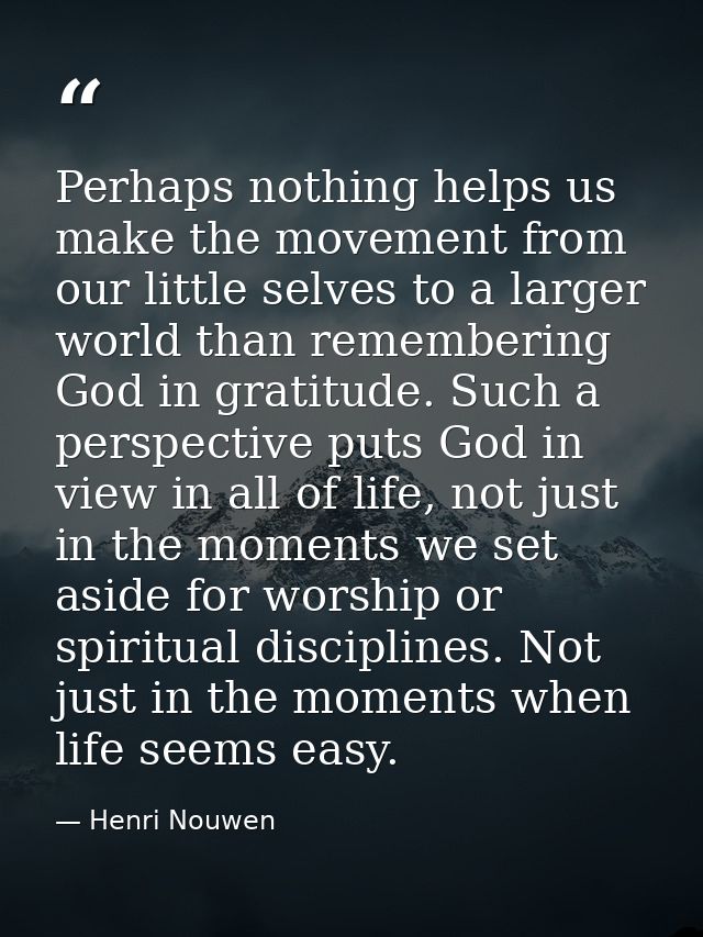 Perhaps nothing helps us make the movement from our little selves to a larger world than remembering God in gratitude. S — Henri Nouwen