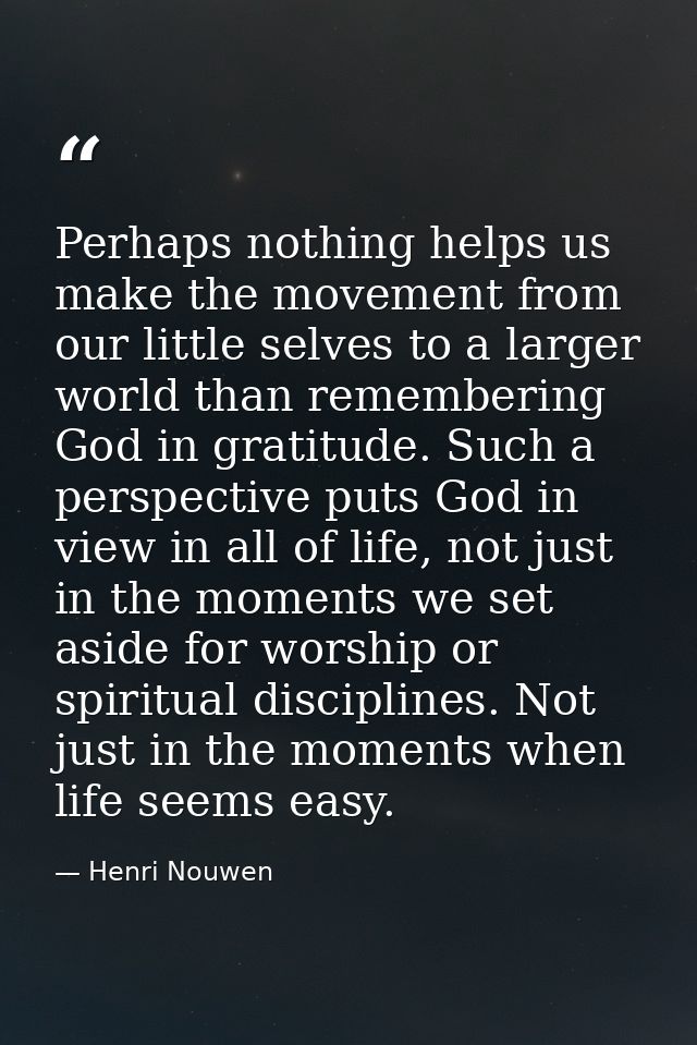 Perhaps nothing helps us make the movement from our little selves to a larger world than remembering God in gratitude. S — Henri Nouwen