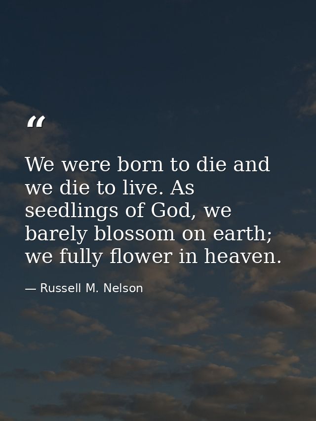 We were born to die and we die to live. As seedlings of God, we barely blossom on earth; we fully flower in heaven. — Russell M. Nelson