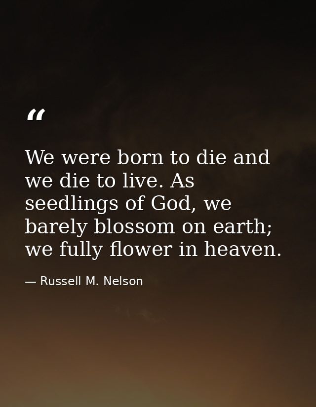 We were born to die and we die to live. As seedlings of God, we barely blossom on earth; we fully flower in heaven. — Russell M. Nelson