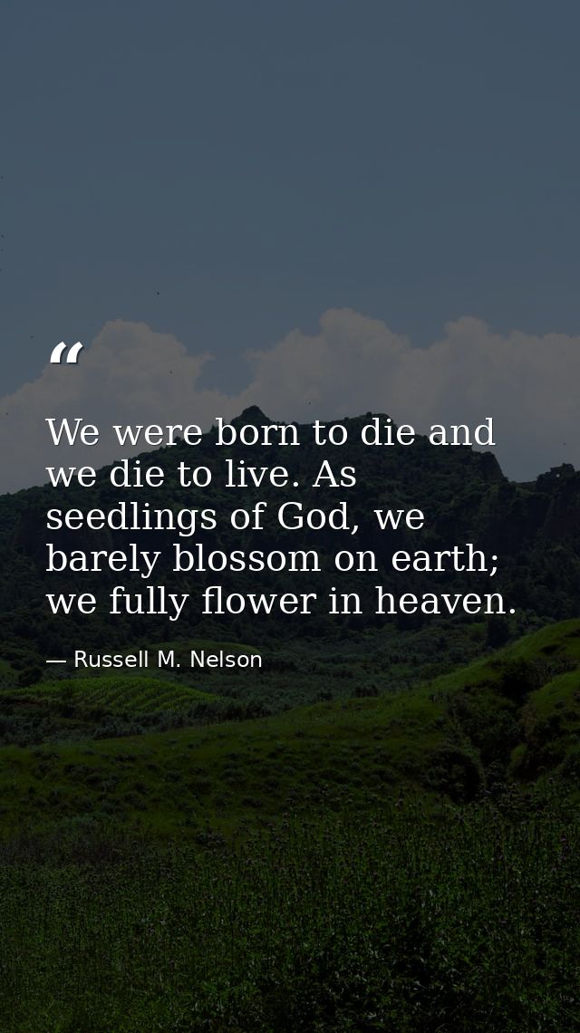We were born to die and we die to live. As seedlings of God, we barely blossom on earth; we fully flower in heaven. — Russell M. Nelson