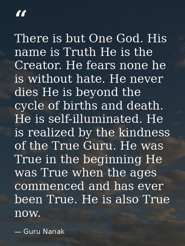 There is but One God. His name is Truth He is the Creator. He fears none he is without hate. He never dies He is beyond  — Guru Nanak