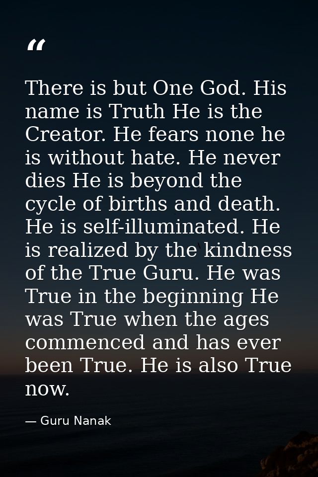 There is but One God. His name is Truth He is the Creator. He fears none he is without hate. He never dies He is beyond  — Guru Nanak