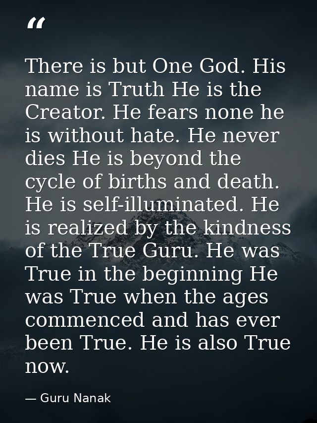There is but One God. His name is Truth He is the Creator. He fears none he is without hate. He never dies He is beyond  — Guru Nanak