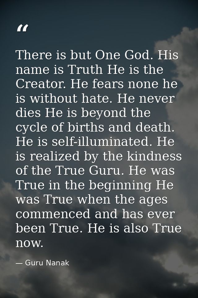 There is but One God. His name is Truth He is the Creator. He fears none he is without hate. He never dies He is beyond  — Guru Nanak