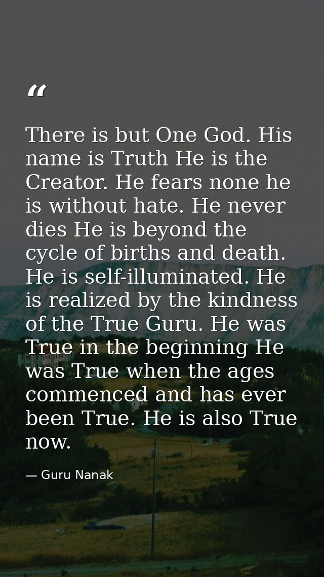 There is but One God. His name is Truth He is the Creator. He fears none he is without hate. He never dies He is beyond  — Guru Nanak