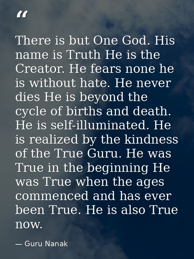 There is but One God. His name is Truth He is the Creator. He fears none he is without hate. He never dies He is beyond  — Guru Nanak