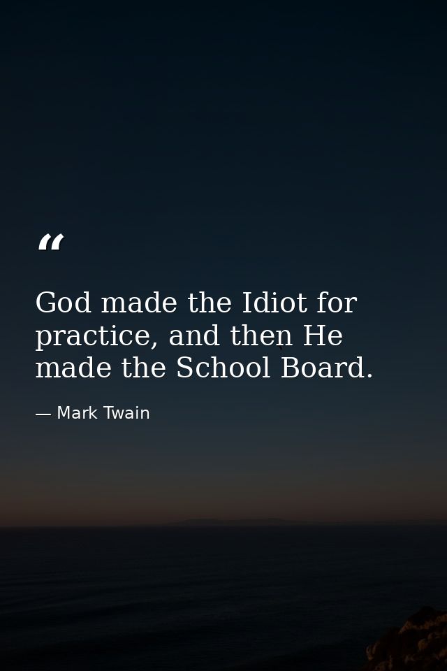 God made the Idiot for practice, and then He made the School Board. — Mark Twain