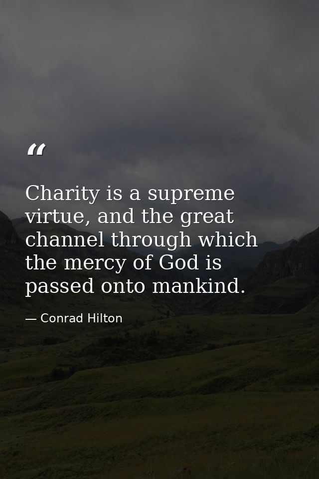 Charity is a supreme virtue, and the great channel through which the mercy of God is passed onto mankind. — Conrad Hilton