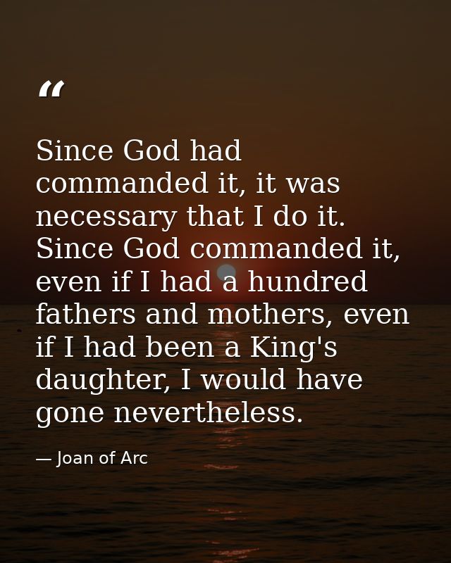 Since God had commanded it, it was necessary that I do it. Since God commanded it, even if I had a hundred fathers and m — Joan of Arc
