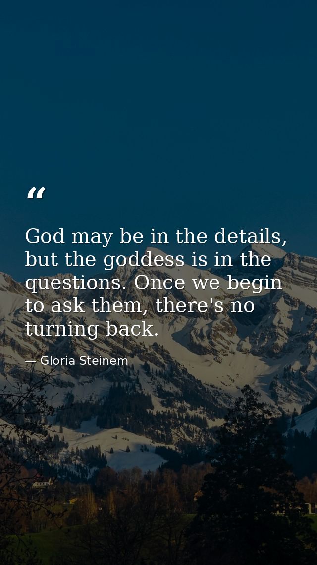 God may be in the details, but the goddess is in the questions. Once we begin to ask them, there's no turning back. — Gloria Steinem