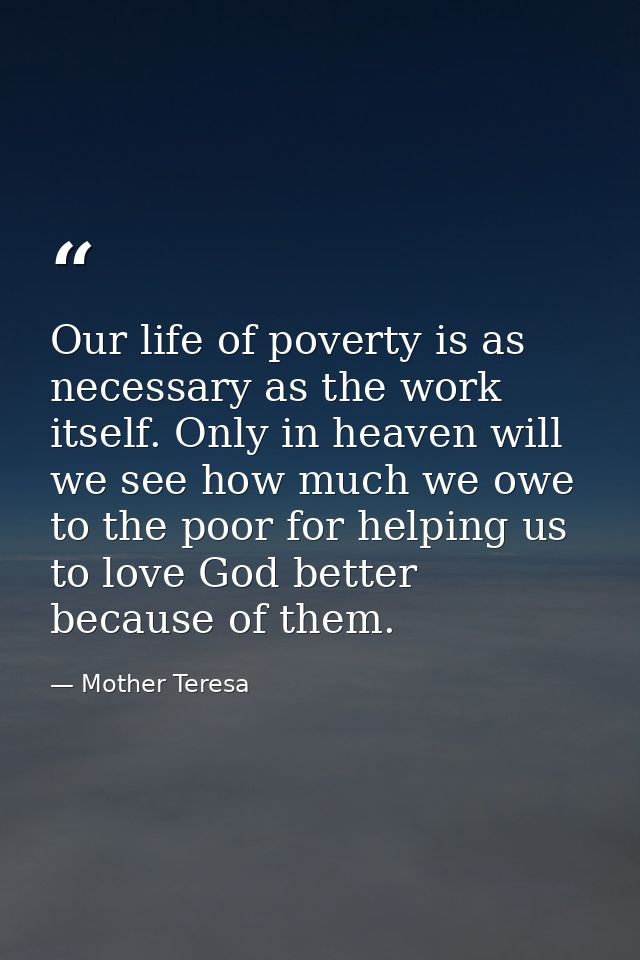 Our life of poverty is as necessary as the work itself. Only in heaven will we see how much we owe to the poor for helpi — Mother Teresa