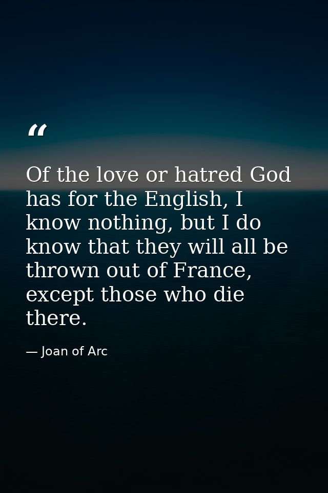 Of the love or hatred God has for the English, I know nothing, but I do know that they will all be thrown out of France, — Joan of Arc